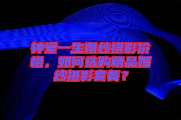 鐘愛一生婚紗攝影價格，如何選購精品婚紗攝影套餐？