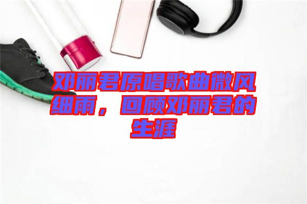 鄧麗君原唱歌曲微風細雨，回顧鄧麗君的生涯