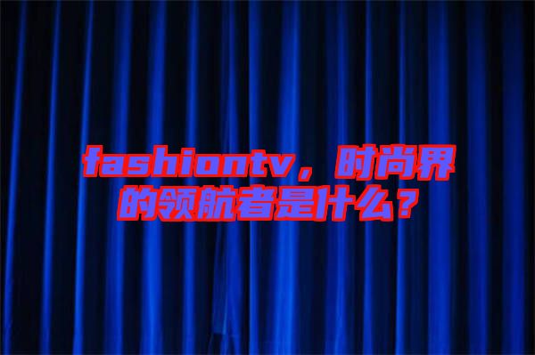 fashiontv，時尚界的領航者是什么？