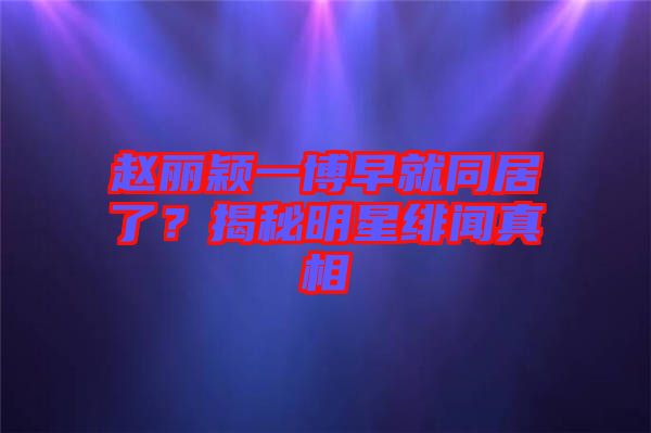 趙麗穎一博早就同居了？揭秘明星緋聞真相