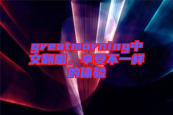 greatmorning中文翻唱，享受不一樣的體驗(yàn)