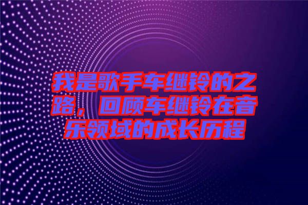 我是歌手車?yán)^鈴的之路，回顧車?yán)^鈴在音樂(lè)領(lǐng)域的成長(zhǎng)歷程