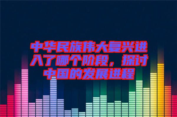 中華民族偉大復興進入了哪個階段，探討中國的發展進程
