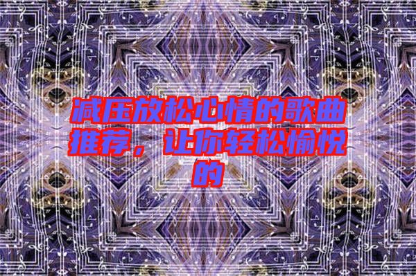減壓放松心情的歌曲推薦，讓你輕松愉悅的