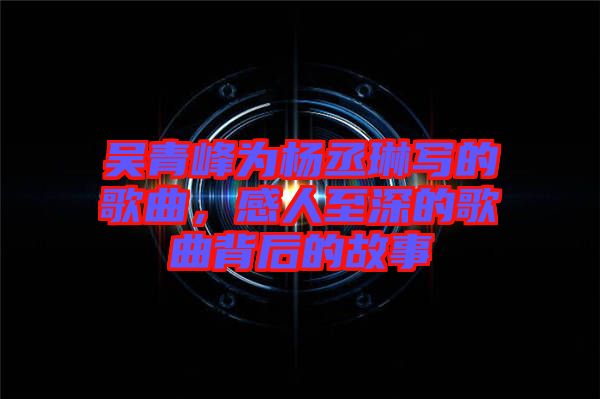 吳青峰為楊丞琳寫的歌曲，感人至深的歌曲背后的故事