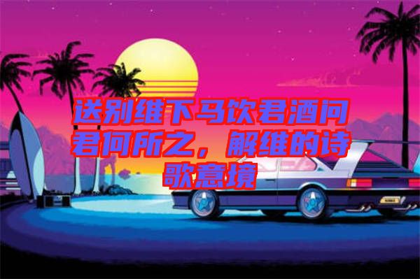 送別維下馬飲君酒問(wèn)君何所之，解維的詩(shī)歌意境