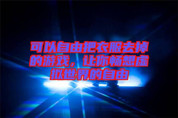 可以自由把衣服去掉的游戲，讓你暢想虛擬世界的自由