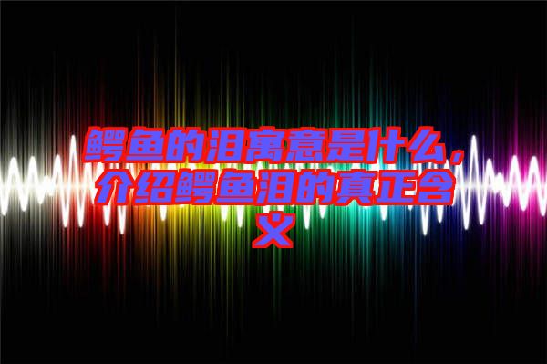 鱷魚的淚寓意是什么，介紹鱷魚淚的真正含義