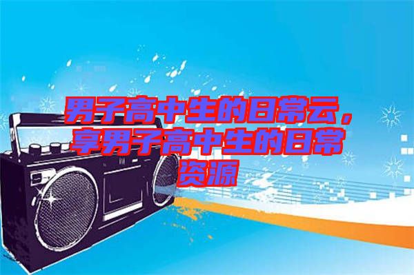 男子高中生的日常云，享男子高中生的日常資源