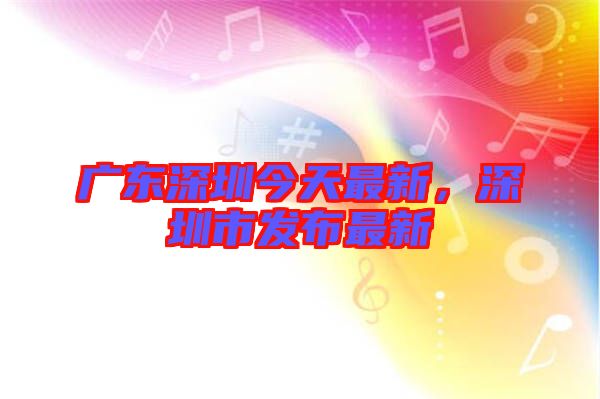 廣東深圳今天最新，深圳市發布最新