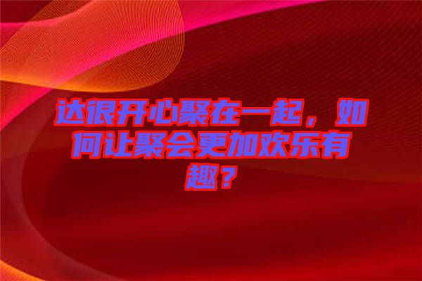 達很開心聚在一起，如何讓聚會更加歡樂有趣？