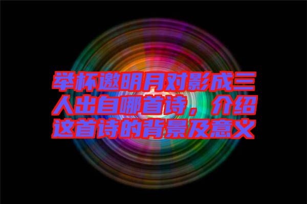 舉杯邀明月對影成三人出自哪首詩，介紹這首詩的背景及意義