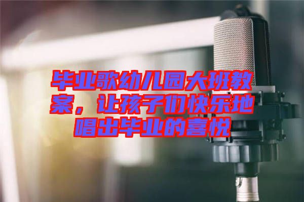 畢業歌幼兒園大班教案，讓孩子們快樂地唱出畢業的喜悅