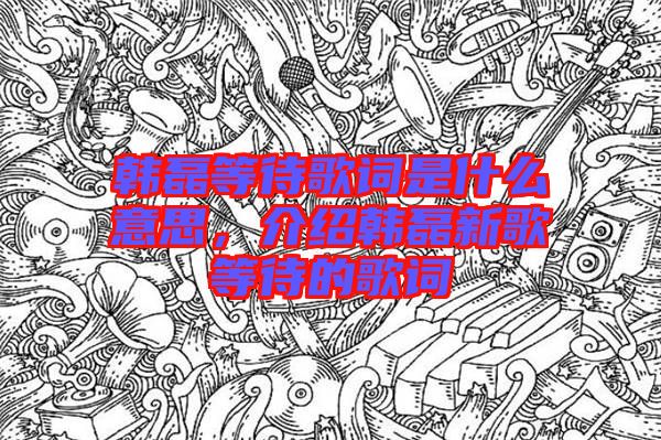 韓磊等待歌詞是什么意思，介紹韓磊新歌等待的歌詞