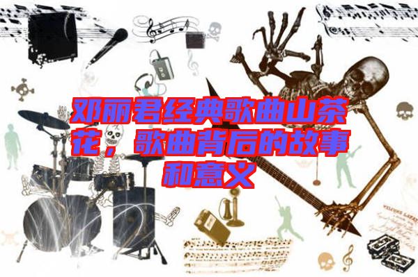 鄧麗君經典歌曲山茶花，歌曲背后的故事和意義