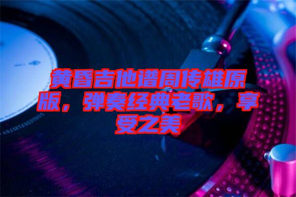 黃昏吉他譜周傳雄原版，彈奏經(jīng)典老歌，享受之美