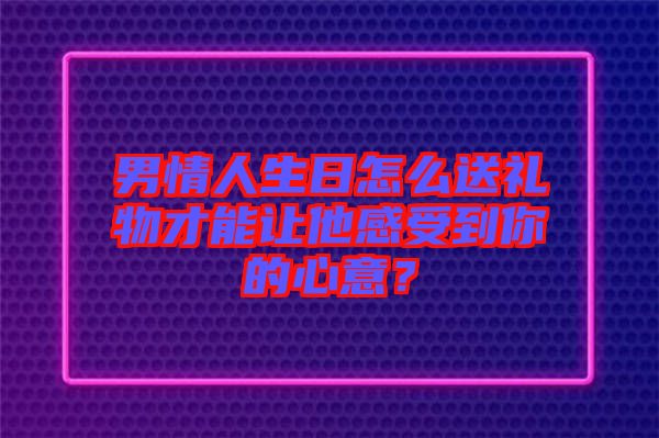 男情人生日怎么送禮物才能讓他感受到你的心意？