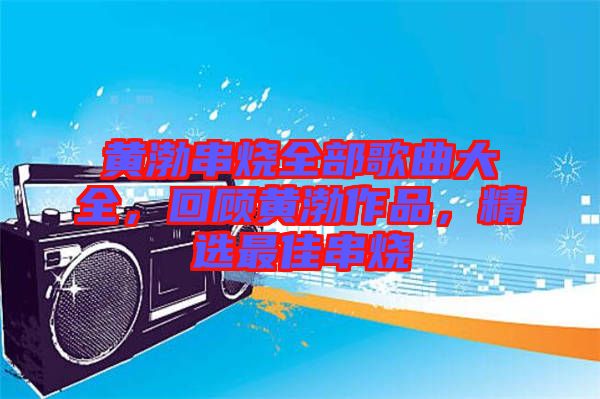 黃渤串燒全部歌曲大全，回顧黃渤作品，精選最佳串燒