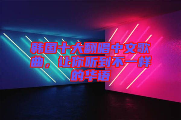 韓國十大翻唱中文歌曲，讓你聽到不一樣的華語