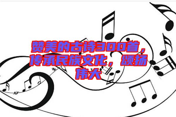 贊美的古詩(shī)300首，傳承民族文化，頌揚(yáng)偉大