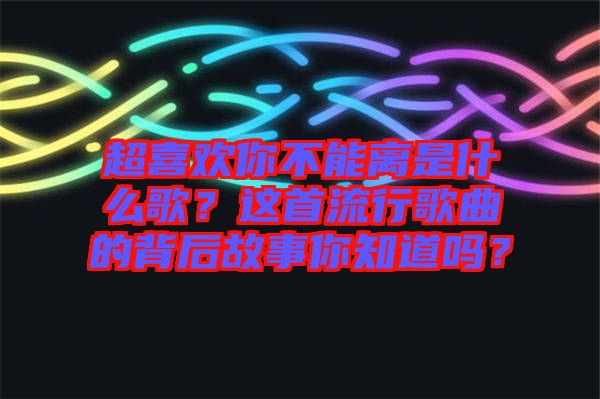 超喜歡你不能離是什么歌？這首流行歌曲的背后故事你知道嗎？