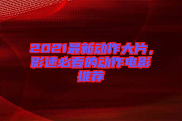2021最新動作大片，影迷必看的動作電影推薦