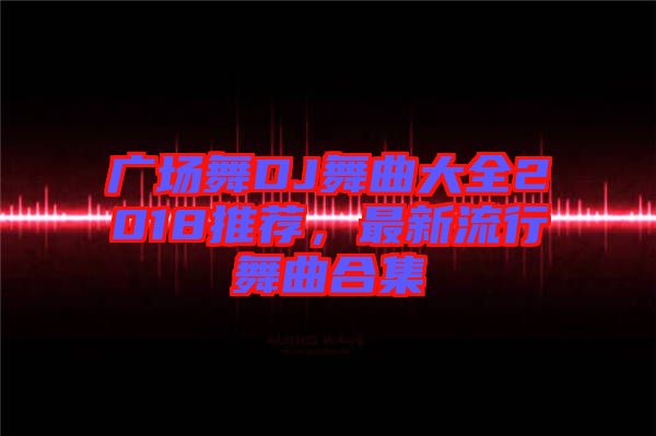 廣場舞DJ舞曲大全2018推薦，最新流行舞曲合集