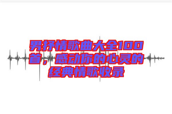 男抒情歌曲大全100首，感動你的心靈的經典情歌收錄