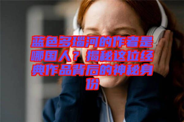 藍(lán)色多瑙河的作者是哪國人？揭秘這位經(jīng)典作品背后的神秘身份