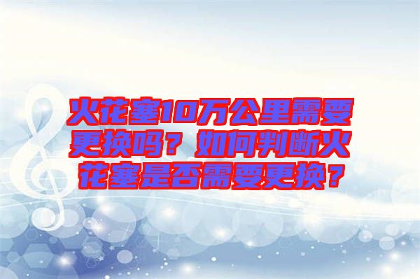 火花塞10萬(wàn)公里需要更換嗎？如何判斷火花塞是否需要更換？