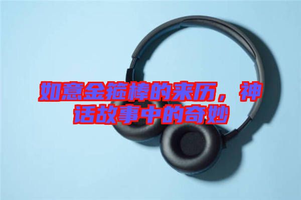 如意金箍棒的來歷，神話故事中的奇妙