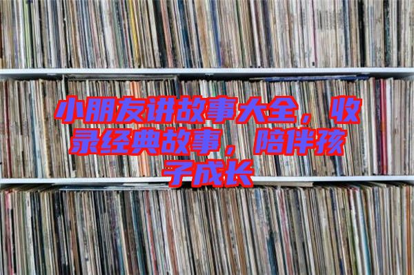 小朋友講故事大全，收錄經典故事，陪伴孩子成長
