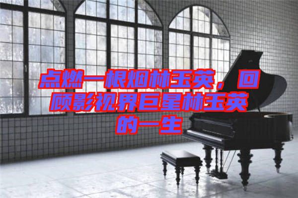 點燃一根煙林玉英，回顧影視界巨星林玉英的一生