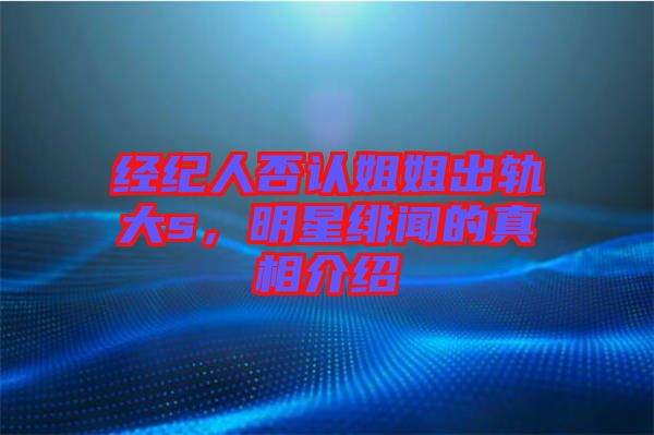 經紀人否認姐姐出軌大s，明星緋聞的真相介紹