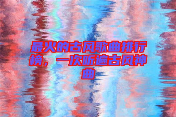 最火的古風(fēng)歌曲排行榜，一次聽(tīng)遍古風(fēng)神曲
