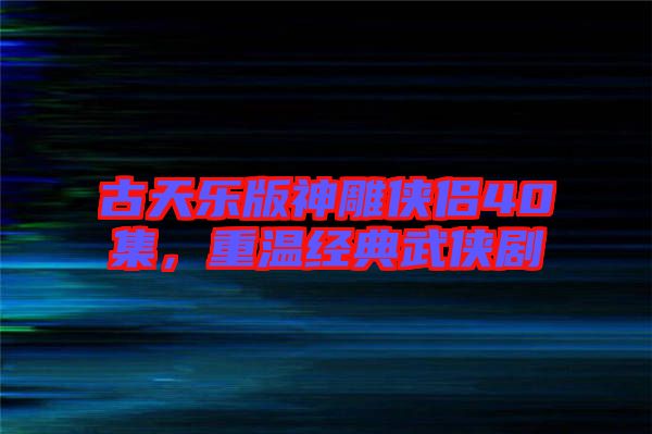 古天樂版神雕俠侶40集，重溫經典武俠劇