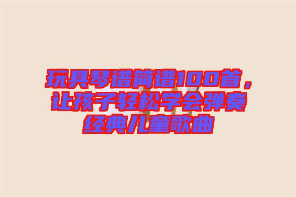 玩具琴譜簡譜100首，讓孩子輕松學(xué)會彈奏經(jīng)典兒童歌曲