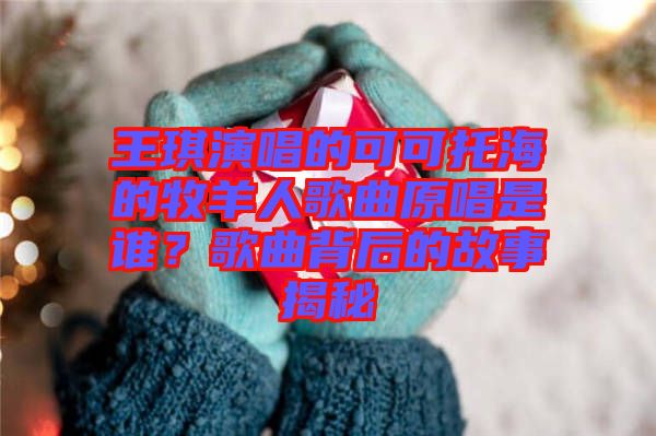 王琪演唱的可可托海的牧羊人歌曲原唱是誰？歌曲背后的故事揭秘