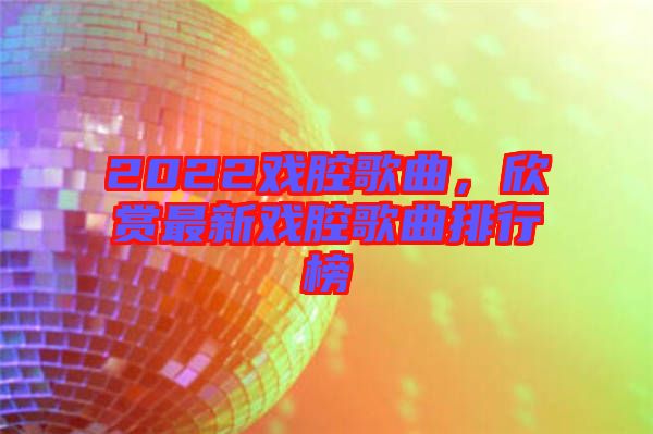 2022戲腔歌曲，欣賞最新戲腔歌曲排行榜