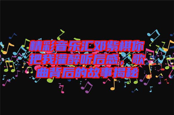 精彩音樂(lè)匯鄧紫棋你把我灌醉聽后感，歌曲背后的故事揭秘