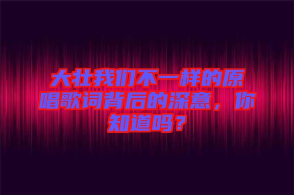 大壯我們不一樣的原唱歌詞背后的深意，你知道嗎？