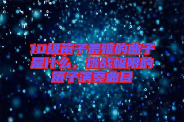 10級(jí)笛子最難的曲子是什么，挑戰(zhàn)極限的笛子演奏曲目