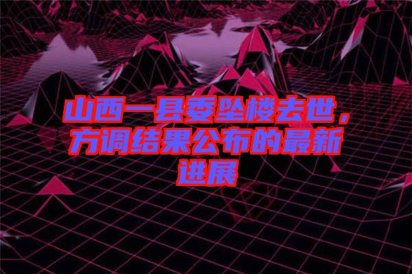 山西一縣委墜樓去世，方調結果公布的最新進展