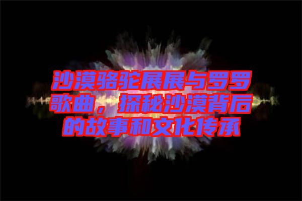 沙漠駱駝展展與羅羅歌曲，探秘沙漠背后的故事和文化傳承