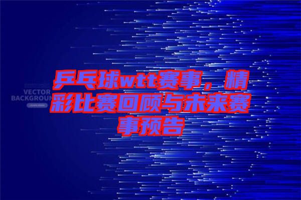乒乓球wtt賽事，精彩比賽回顧與未來賽事預(yù)告