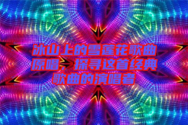 冰山上的雪蓮花歌曲原唱，探尋這首經典歌曲的演唱者