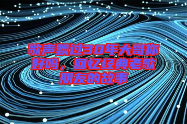 歌聲飄過30年大哥你好嗎，回憶經典老歌朋友的故事