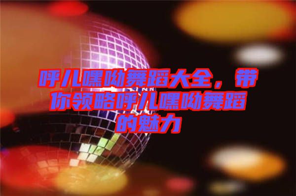 呼兒嘿呦舞蹈大全，帶你領略呼兒嘿呦舞蹈的魅力