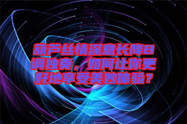 葫蘆絲情深意長降B調獨奏，如何讓你更好地享受美妙體驗？