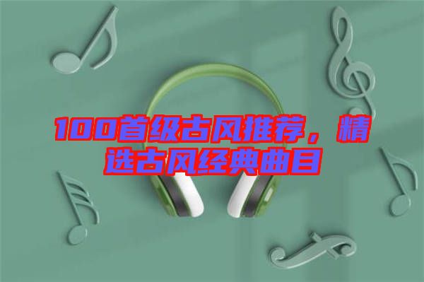 100首級古風推薦，精選古風經典曲目